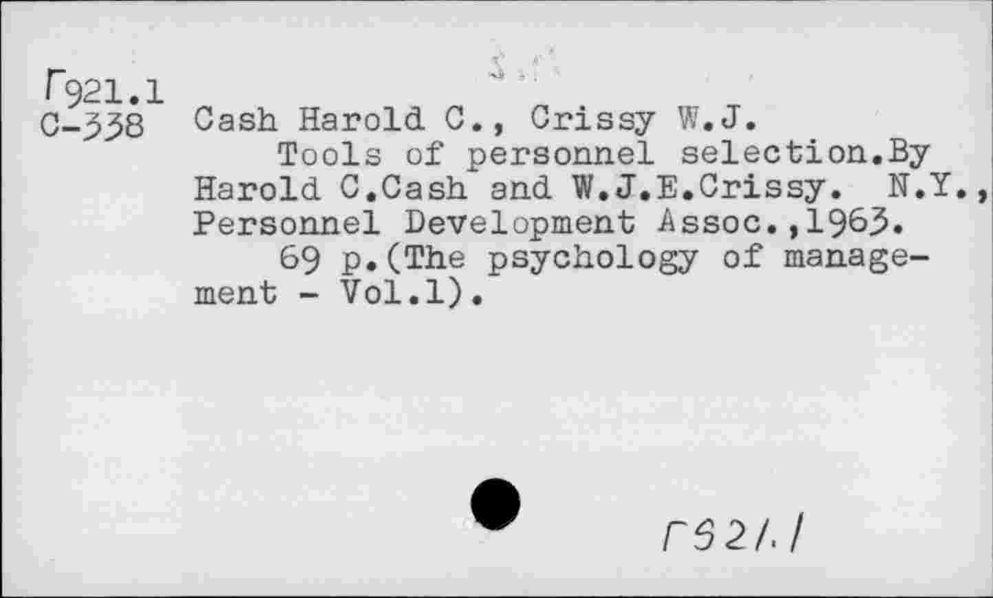 ﻿F921.1
C-338
Cash Harold 0., Crissy W.J.
Tools of personnel selection.By Harold C.Cash and W.J.E.Crissy. N.Y. Personnel Development Assoc.,19&3.
69 p.(The psychology of management - Vol.l).
r62/J